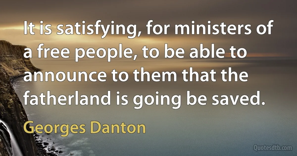 It is satisfying, for ministers of a free people, to be able to announce to them that the fatherland is going be saved. (Georges Danton)