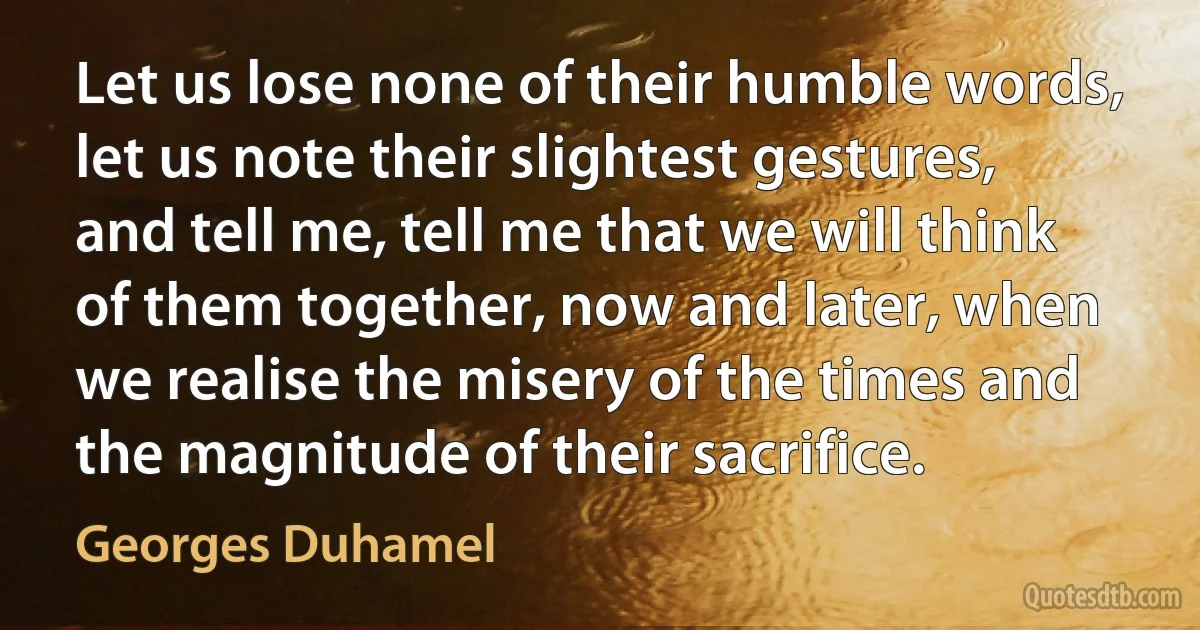 Let us lose none of their humble words, let us note their slightest gestures, and tell me, tell me that we will think of them together, now and later, when we realise the misery of the times and the magnitude of their sacrifice. (Georges Duhamel)