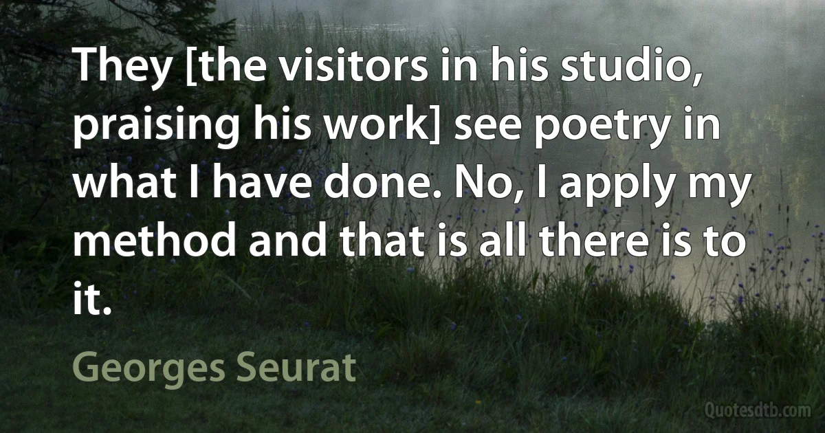 They [the visitors in his studio, praising his work] see poetry in what I have done. No, I apply my method and that is all there is to it. (Georges Seurat)