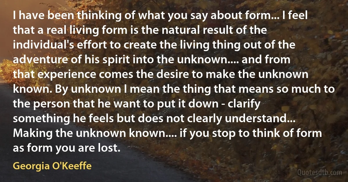 I have been thinking of what you say about form... I feel that a real living form is the natural result of the individual's effort to create the living thing out of the adventure of his spirit into the unknown.... and from that experience comes the desire to make the unknown known. By unknown I mean the thing that means so much to the person that he want to put it down - clarify something he feels but does not clearly understand... Making the unknown known.... if you stop to think of form as form you are lost. (Georgia O'Keeffe)