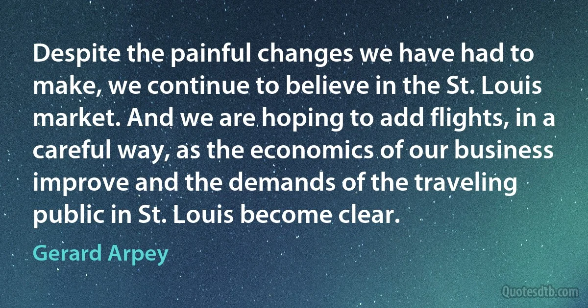 Despite the painful changes we have had to make, we continue to believe in the St. Louis market. And we are hoping to add flights, in a careful way, as the economics of our business improve and the demands of the traveling public in St. Louis become clear. (Gerard Arpey)