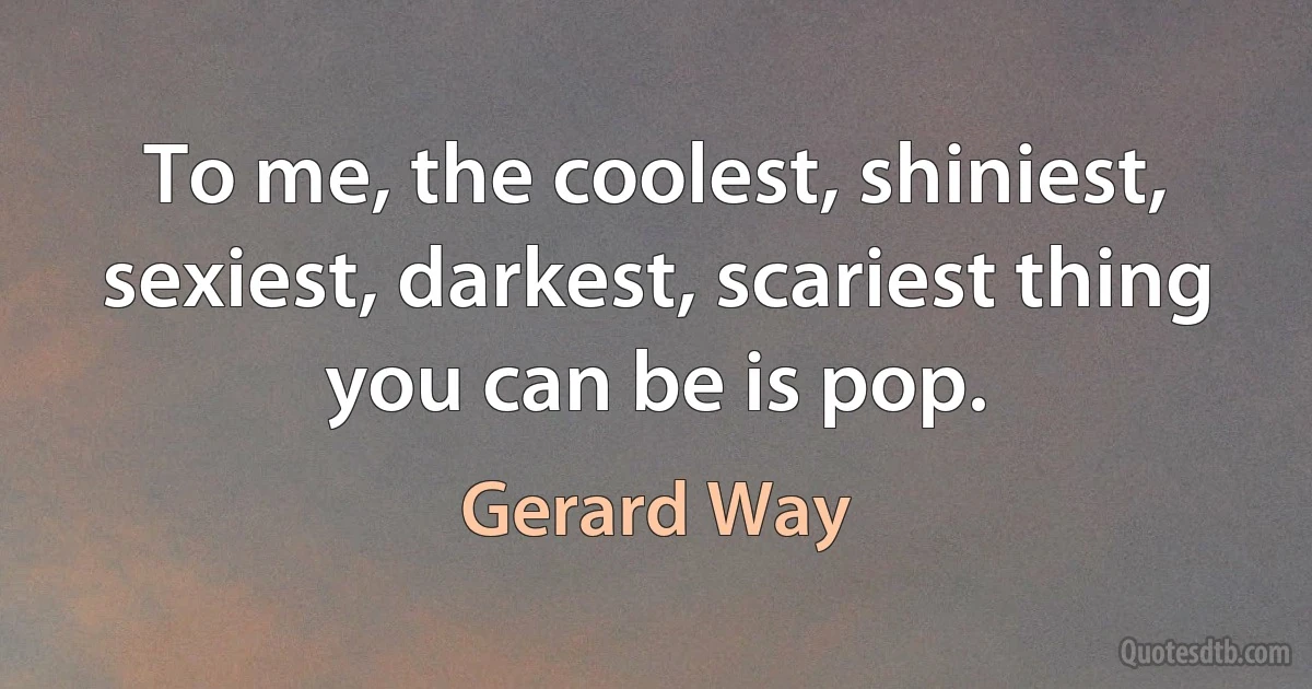 To me, the coolest, shiniest, sexiest, darkest, scariest thing you can be is pop. (Gerard Way)