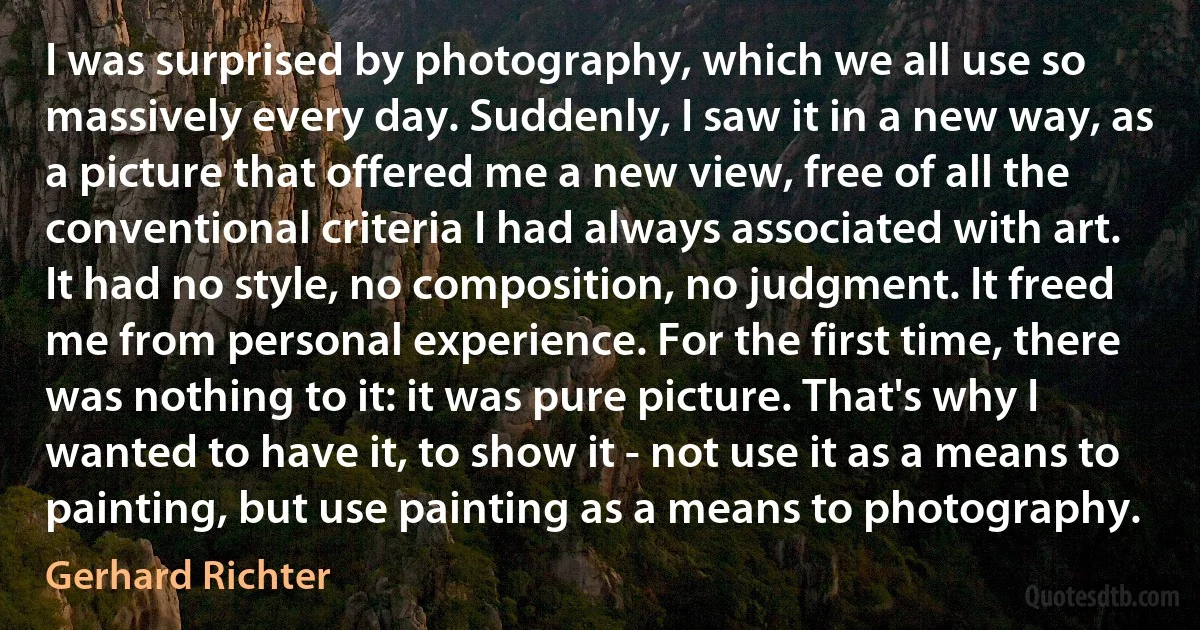 I was surprised by photography, which we all use so massively every day. Suddenly, I saw it in a new way, as a picture that offered me a new view, free of all the conventional criteria I had always associated with art. It had no style, no composition, no judgment. It freed me from personal experience. For the first time, there was nothing to it: it was pure picture. That's why I wanted to have it, to show it - not use it as a means to painting, but use painting as a means to photography. (Gerhard Richter)