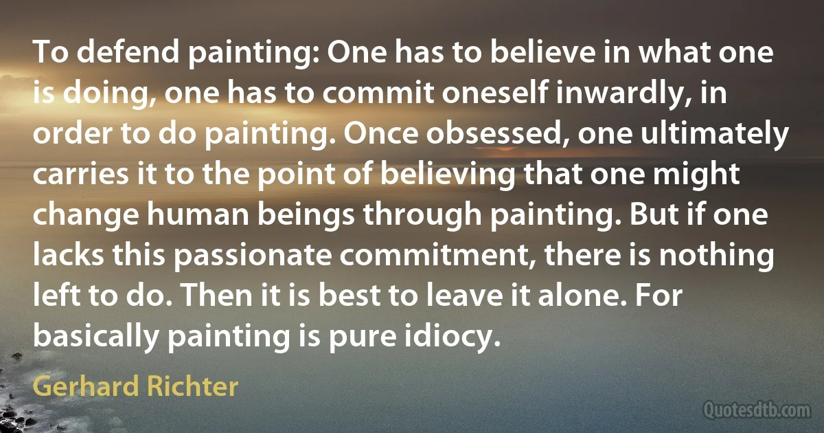 To defend painting: One has to believe in what one is doing, one has to commit oneself inwardly, in order to do painting. Once obsessed, one ultimately carries it to the point of believing that one might change human beings through painting. But if one lacks this passionate commitment, there is nothing left to do. Then it is best to leave it alone. For basically painting is pure idiocy. (Gerhard Richter)