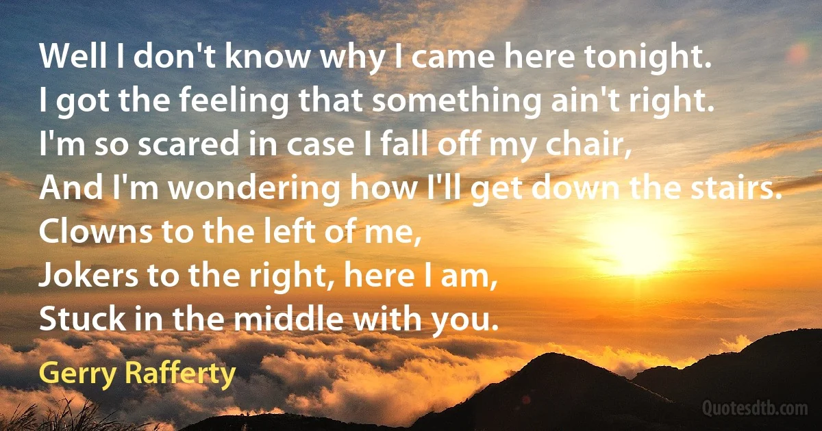 Well I don't know why I came here tonight.
I got the feeling that something ain't right.
I'm so scared in case I fall off my chair,
And I'm wondering how I'll get down the stairs.
Clowns to the left of me,
Jokers to the right, here I am,
Stuck in the middle with you. (Gerry Rafferty)