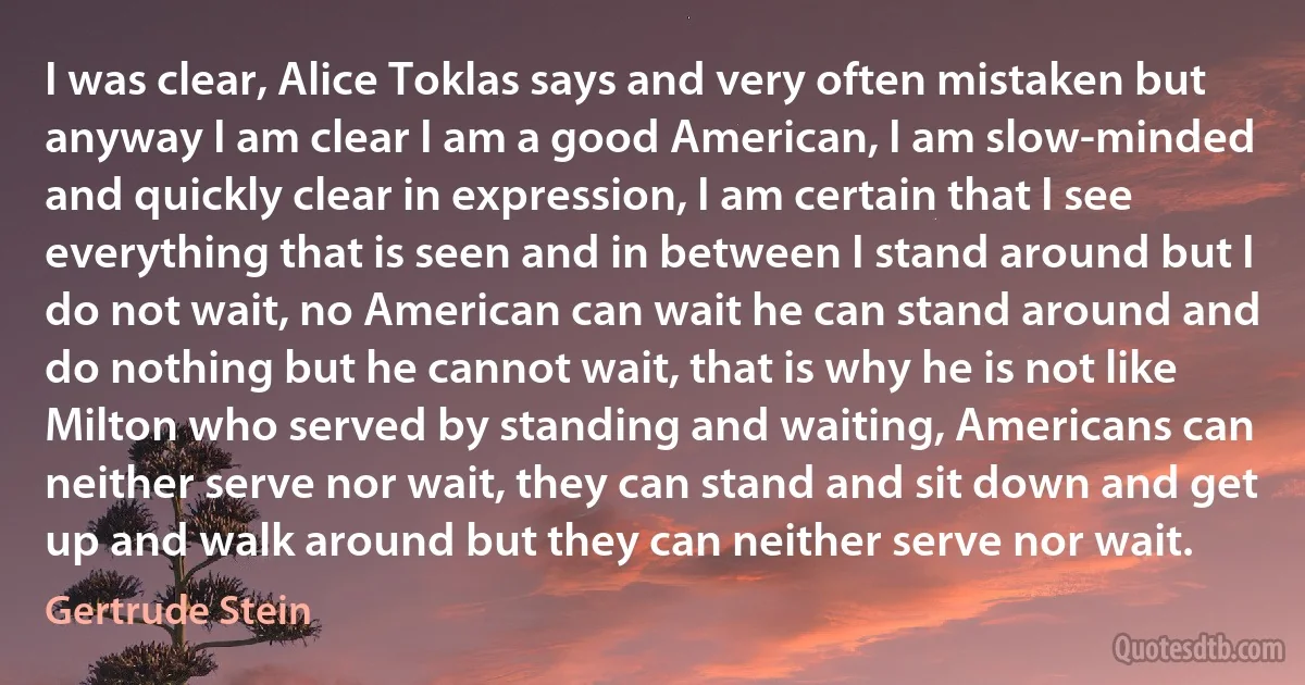 I was clear, Alice Toklas says and very often mistaken but anyway I am clear I am a good American, I am slow-minded and quickly clear in expression, I am certain that I see everything that is seen and in between I stand around but I do not wait, no American can wait he can stand around and do nothing but he cannot wait, that is why he is not like Milton who served by standing and waiting, Americans can neither serve nor wait, they can stand and sit down and get up and walk around but they can neither serve nor wait. (Gertrude Stein)