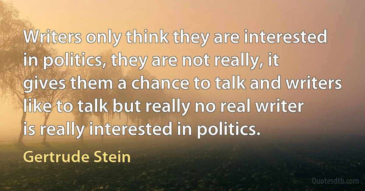 Writers only think they are interested in politics, they are not really, it gives them a chance to talk and writers like to talk but really no real writer is really interested in politics. (Gertrude Stein)