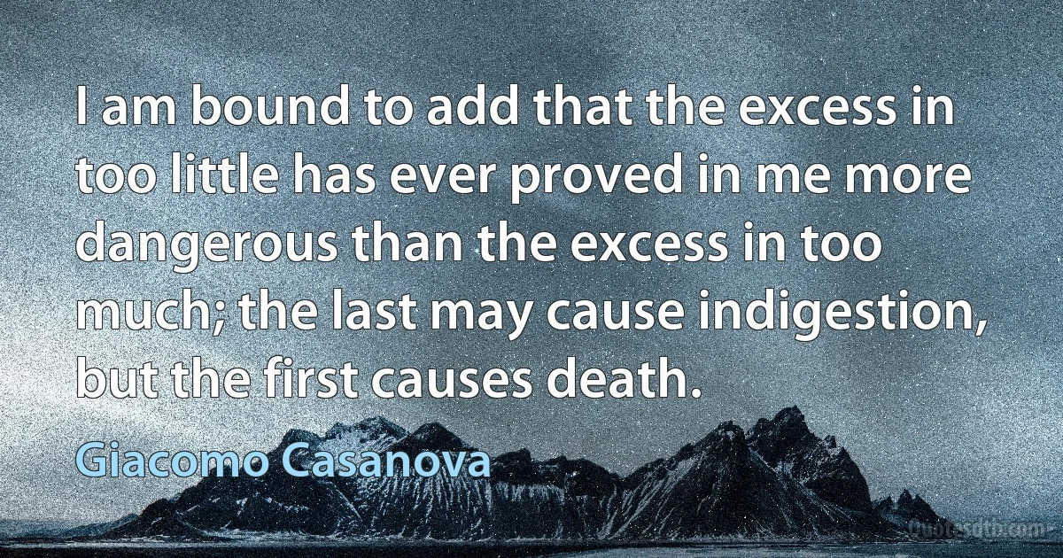 I am bound to add that the excess in too little has ever proved in me more dangerous than the excess in too much; the last may cause indigestion, but the first causes death. (Giacomo Casanova)