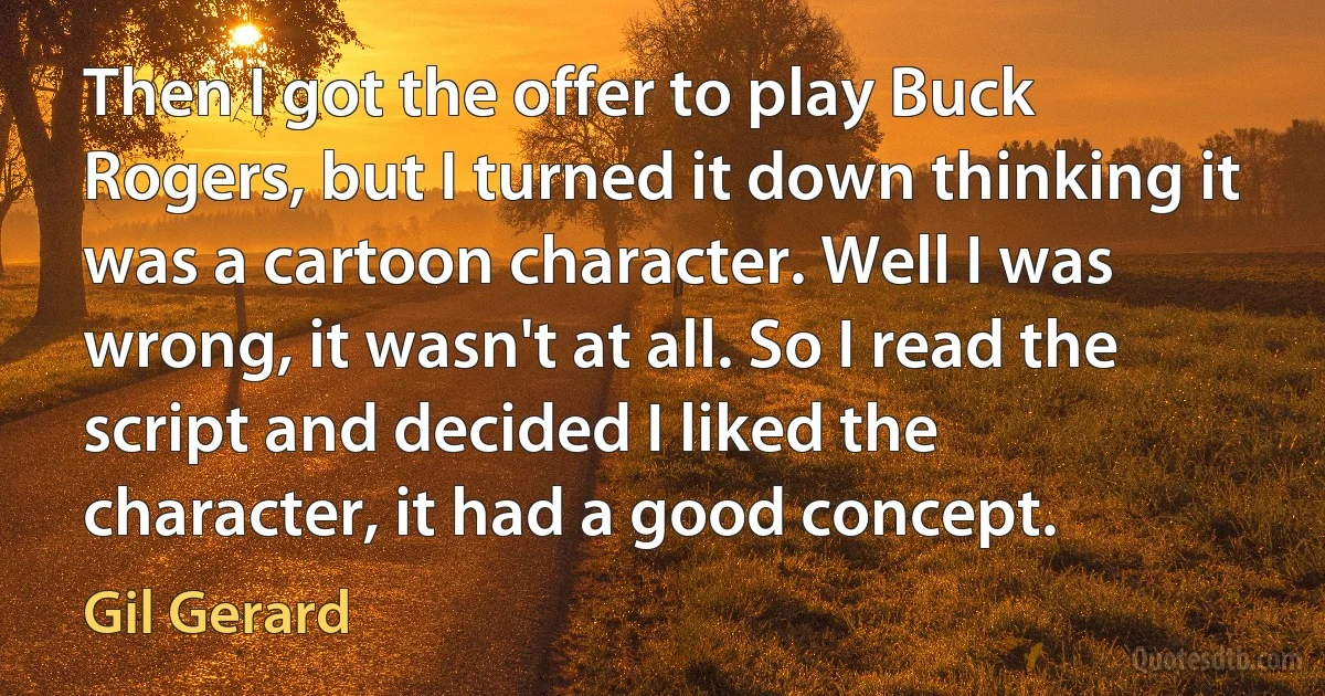 Then I got the offer to play Buck Rogers, but I turned it down thinking it was a cartoon character. Well I was wrong, it wasn't at all. So I read the script and decided I liked the character, it had a good concept. (Gil Gerard)