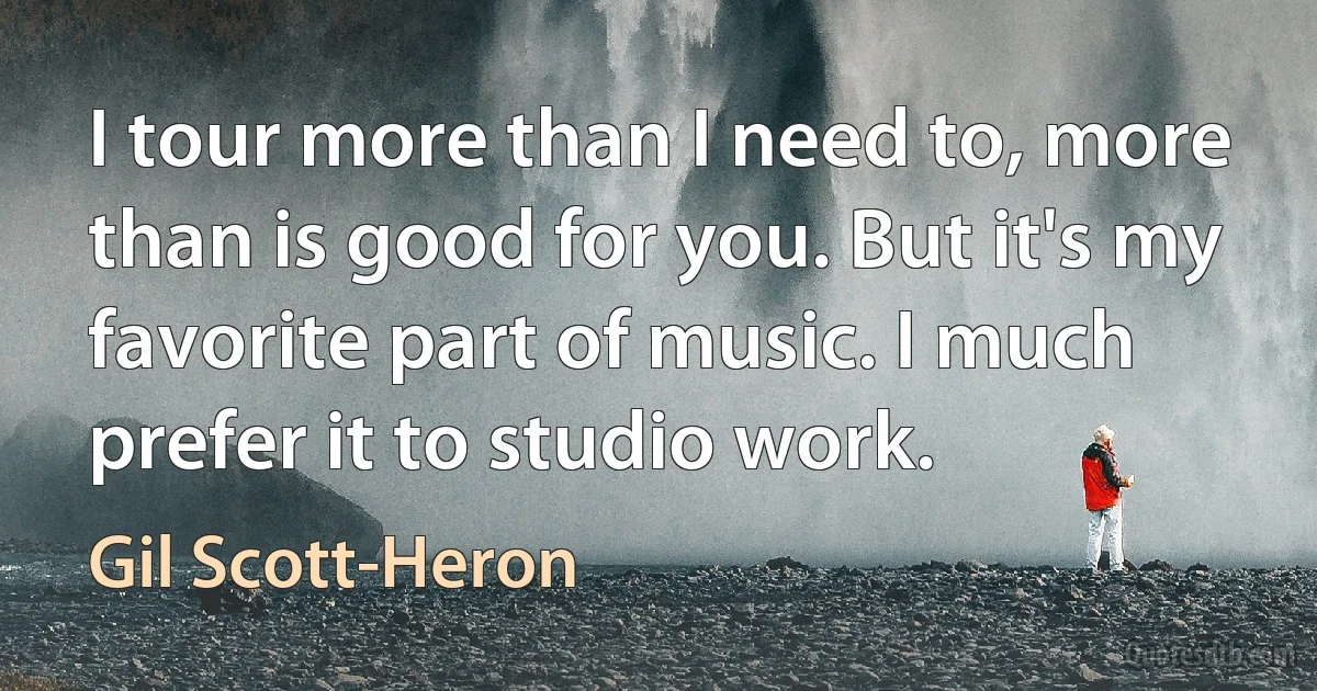 I tour more than I need to, more than is good for you. But it's my favorite part of music. I much prefer it to studio work. (Gil Scott-Heron)