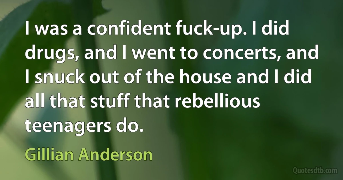 I was a confident fuck-up. I did drugs, and I went to concerts, and I snuck out of the house and I did all that stuff that rebellious teenagers do. (Gillian Anderson)