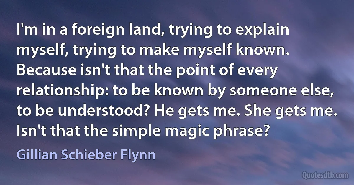 I'm in a foreign land, trying to explain myself, trying to make myself known. Because isn't that the point of every relationship: to be known by someone else, to be understood? He gets me. She gets me. Isn't that the simple magic phrase? (Gillian Schieber Flynn)