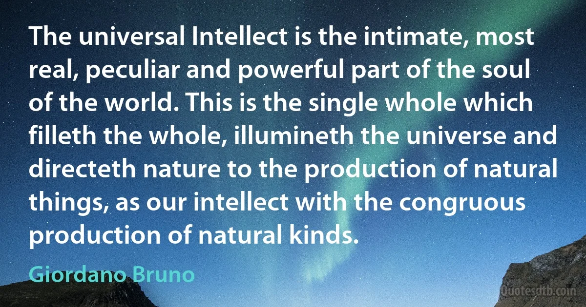 The universal Intellect is the intimate, most real, peculiar and powerful part of the soul of the world. This is the single whole which filleth the whole, illumineth the universe and directeth nature to the production of natural things, as our intellect with the congruous production of natural kinds. (Giordano Bruno)