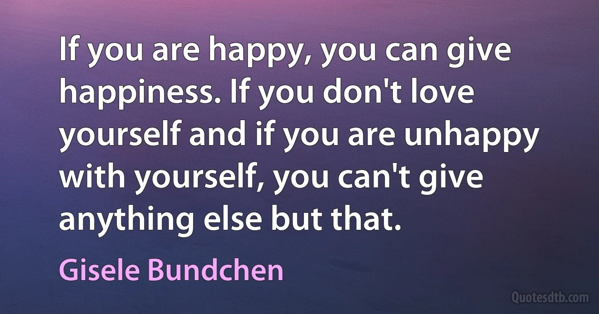 If you are happy, you can give happiness. If you don't love yourself and if you are unhappy with yourself, you can't give anything else but that. (Gisele Bundchen)