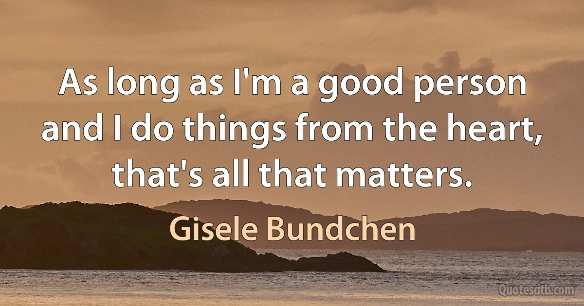 As long as I'm a good person and I do things from the heart, that's all that matters. (Gisele Bundchen)