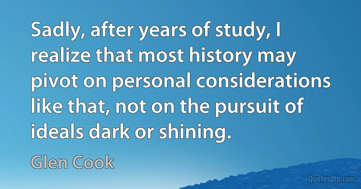 Sadly, after years of study, I realize that most history may pivot on personal considerations like that, not on the pursuit of ideals dark or shining. (Glen Cook)