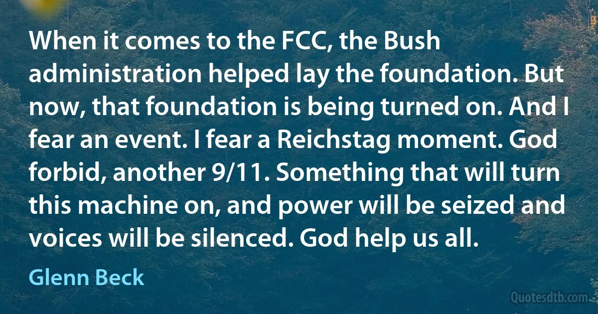 When it comes to the FCC, the Bush administration helped lay the foundation. But now, that foundation is being turned on. And I fear an event. I fear a Reichstag moment. God forbid, another 9/11. Something that will turn this machine on, and power will be seized and voices will be silenced. God help us all. (Glenn Beck)