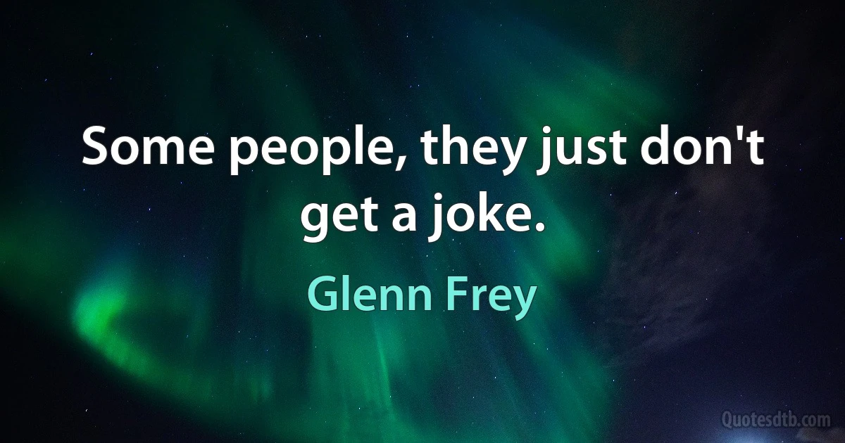 Some people, they just don't get a joke. (Glenn Frey)