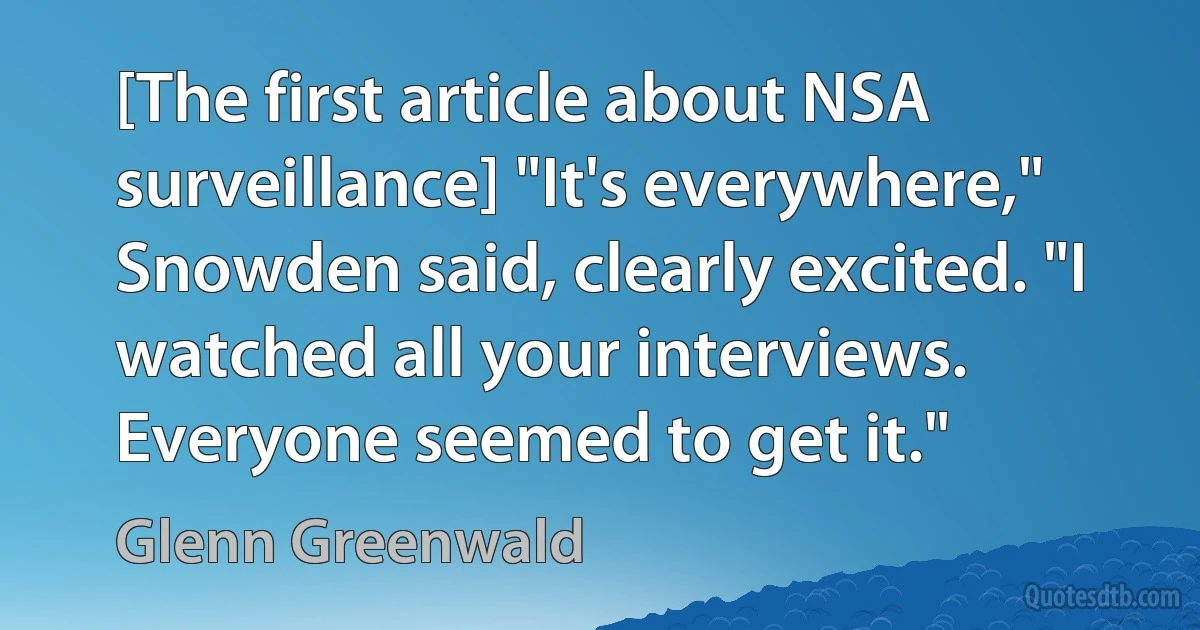 [The first article about NSA surveillance] "It's everywhere," Snowden said, clearly excited. "I watched all your interviews. Everyone seemed to get it." (Glenn Greenwald)