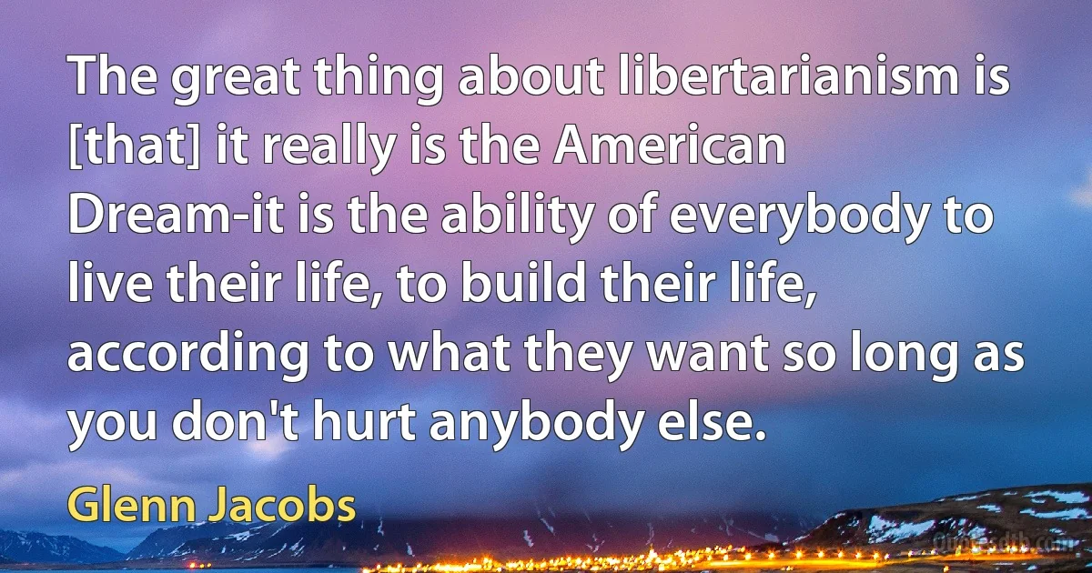 The great thing about libertarianism is [that] it really is the American Dream-it is the ability of everybody to live their life, to build their life, according to what they want so long as you don't hurt anybody else. (Glenn Jacobs)