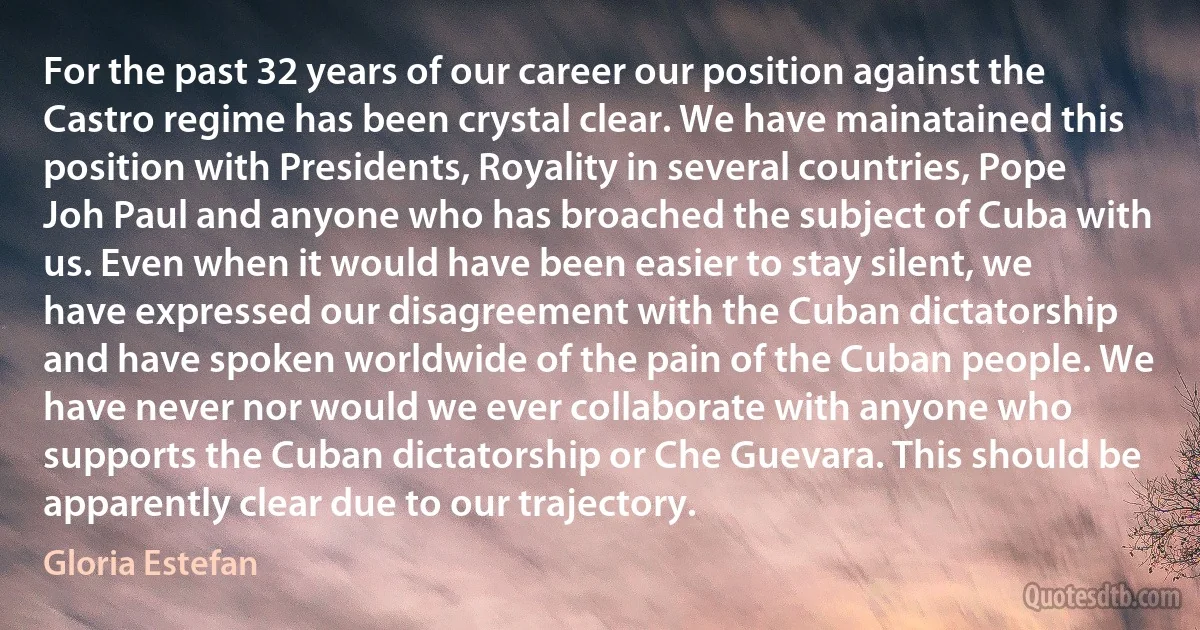 For the past 32 years of our career our position against the Castro regime has been crystal clear. We have mainatained this position with Presidents, Royality in several countries, Pope Joh Paul and anyone who has broached the subject of Cuba with us. Even when it would have been easier to stay silent, we have expressed our disagreement with the Cuban dictatorship and have spoken worldwide of the pain of the Cuban people. We have never nor would we ever collaborate with anyone who supports the Cuban dictatorship or Che Guevara. This should be apparently clear due to our trajectory. (Gloria Estefan)