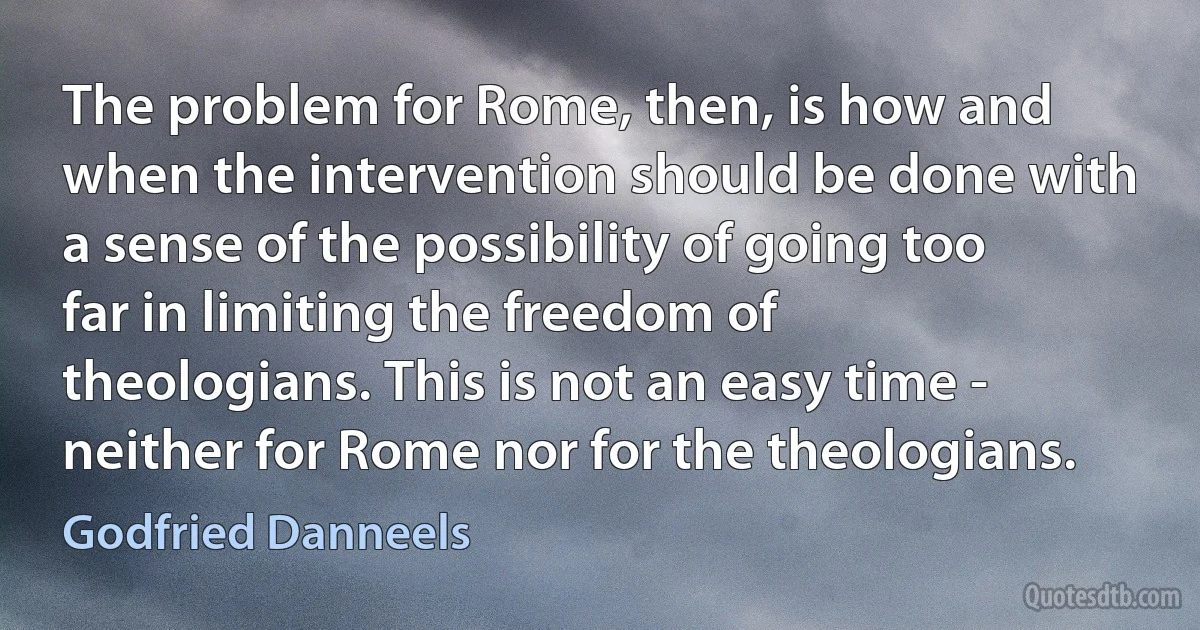 The problem for Rome, then, is how and when the intervention should be done with a sense of the possibility of going too far in limiting the freedom of theologians. This is not an easy time - neither for Rome nor for the theologians. (Godfried Danneels)