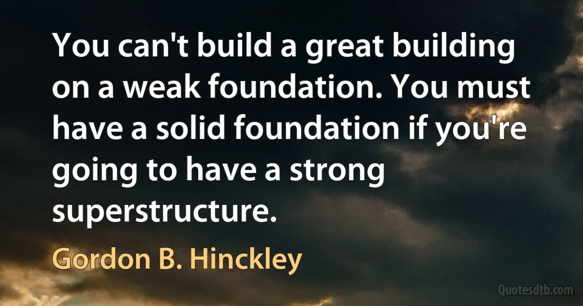 You can't build a great building on a weak foundation. You must have a solid foundation if you're going to have a strong superstructure. (Gordon B. Hinckley)