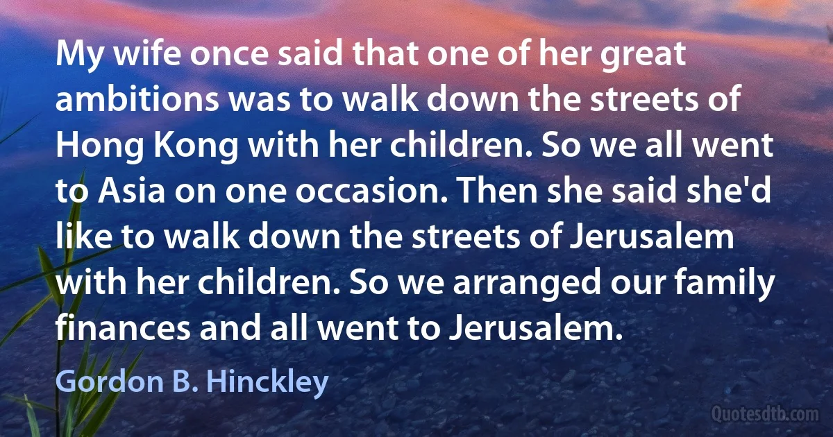 My wife once said that one of her great ambitions was to walk down the streets of Hong Kong with her children. So we all went to Asia on one occasion. Then she said she'd like to walk down the streets of Jerusalem with her children. So we arranged our family finances and all went to Jerusalem. (Gordon B. Hinckley)