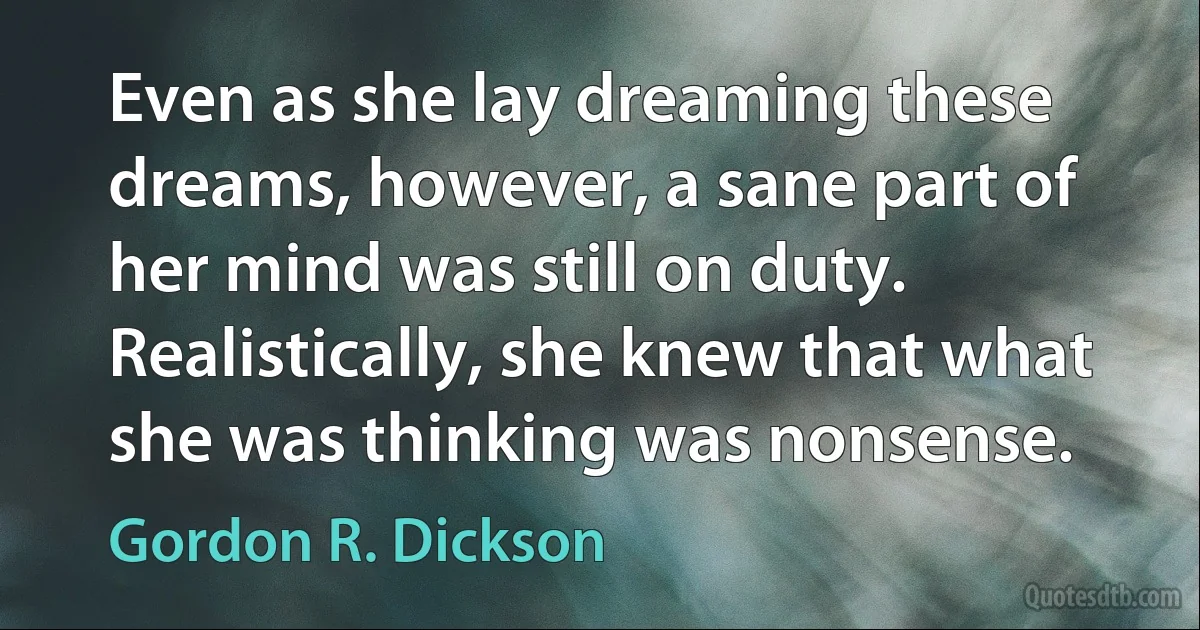 Even as she lay dreaming these dreams, however, a sane part of her mind was still on duty. Realistically, she knew that what she was thinking was nonsense. (Gordon R. Dickson)