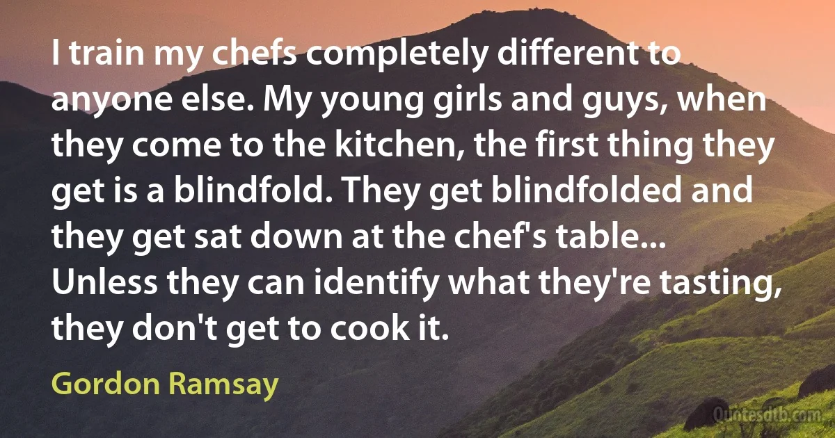 I train my chefs completely different to anyone else. My young girls and guys, when they come to the kitchen, the first thing they get is a blindfold. They get blindfolded and they get sat down at the chef's table... Unless they can identify what they're tasting, they don't get to cook it. (Gordon Ramsay)