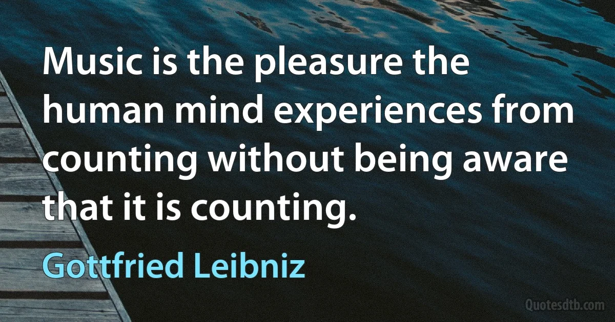 Music is the pleasure the human mind experiences from counting without being aware that it is counting. (Gottfried Leibniz)