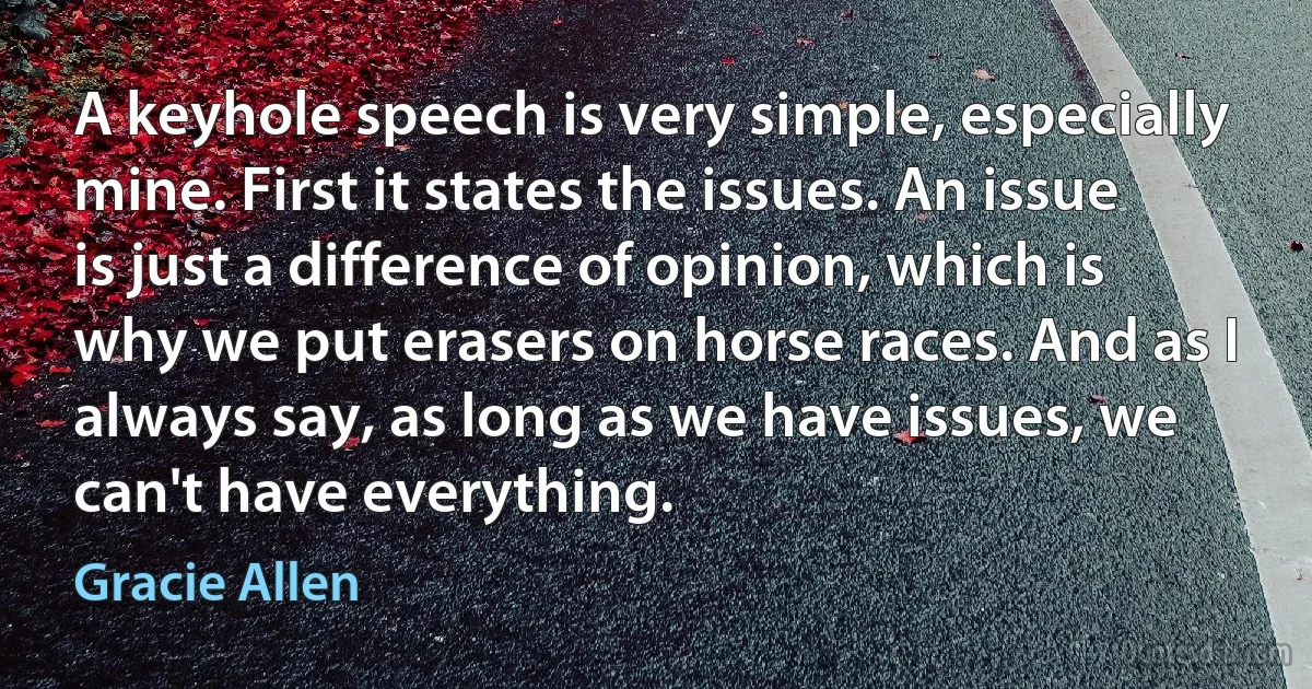 A keyhole speech is very simple, especially mine. First it states the issues. An issue is just a difference of opinion, which is why we put erasers on horse races. And as I always say, as long as we have issues, we can't have everything. (Gracie Allen)