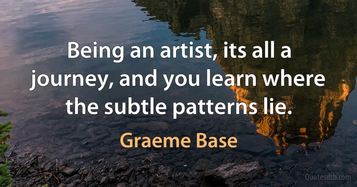 Being an artist, its all a journey, and you learn where the subtle patterns lie. (Graeme Base)