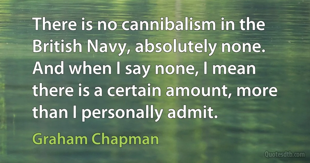 There is no cannibalism in the British Navy, absolutely none. And when I say none, I mean there is a certain amount, more than I personally admit. (Graham Chapman)