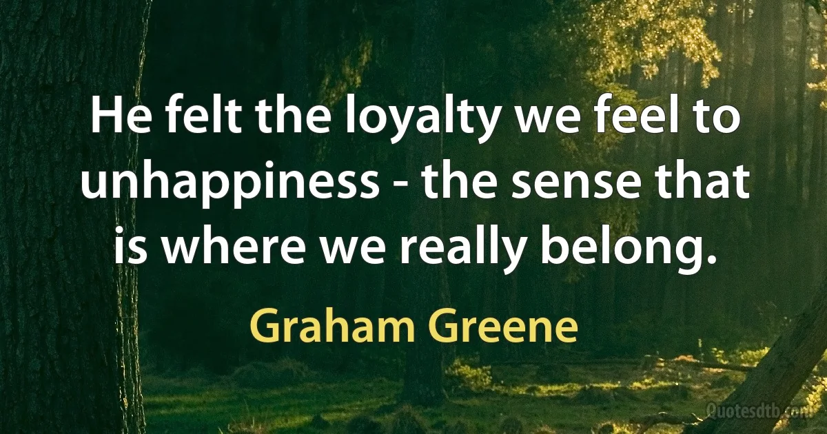 He felt the loyalty we feel to unhappiness - the sense that is where we really belong. (Graham Greene)