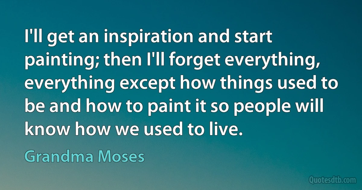 I'll get an inspiration and start painting; then I'll forget everything, everything except how things used to be and how to paint it so people will know how we used to live. (Grandma Moses)