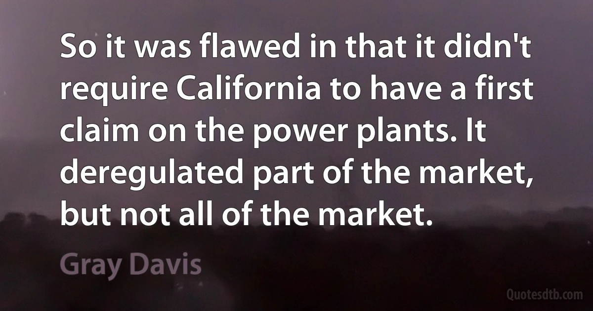 So it was flawed in that it didn't require California to have a first claim on the power plants. It deregulated part of the market, but not all of the market. (Gray Davis)