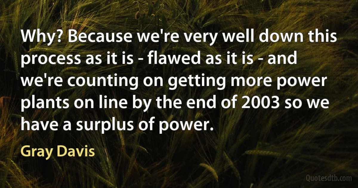 Why? Because we're very well down this process as it is - flawed as it is - and we're counting on getting more power plants on line by the end of 2003 so we have a surplus of power. (Gray Davis)