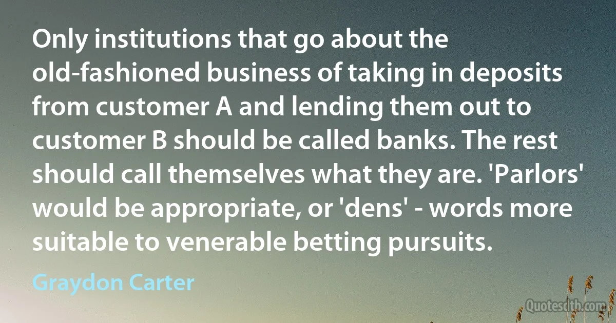 Only institutions that go about the old-fashioned business of taking in deposits from customer A and lending them out to customer B should be called banks. The rest should call themselves what they are. 'Parlors' would be appropriate, or 'dens' - words more suitable to venerable betting pursuits. (Graydon Carter)