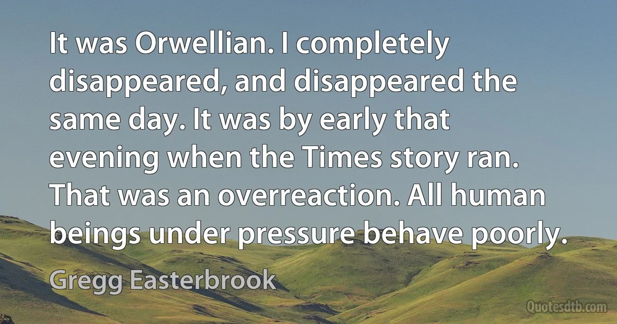 It was Orwellian. I completely disappeared, and disappeared the same day. It was by early that evening when the Times story ran. That was an overreaction. All human beings under pressure behave poorly. (Gregg Easterbrook)