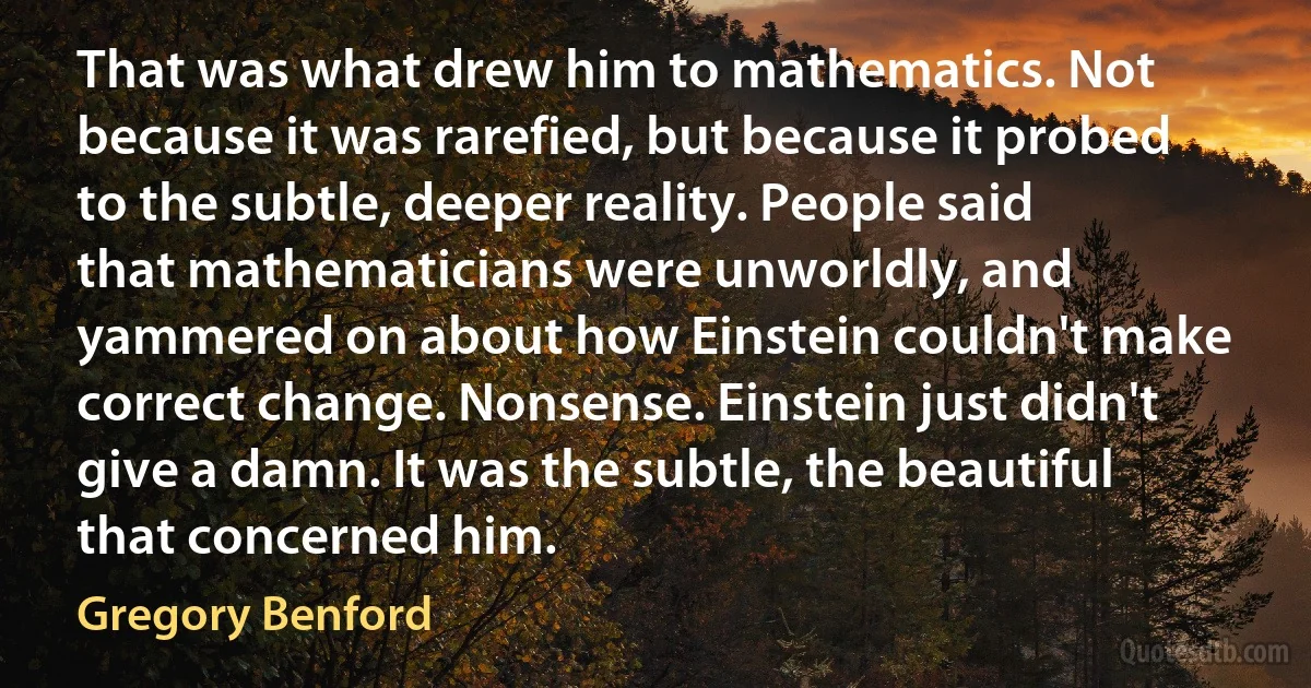 That was what drew him to mathematics. Not because it was rarefied, but because it probed to the subtle, deeper reality. People said that mathematicians were unworldly, and yammered on about how Einstein couldn't make correct change. Nonsense. Einstein just didn't give a damn. It was the subtle, the beautiful that concerned him. (Gregory Benford)