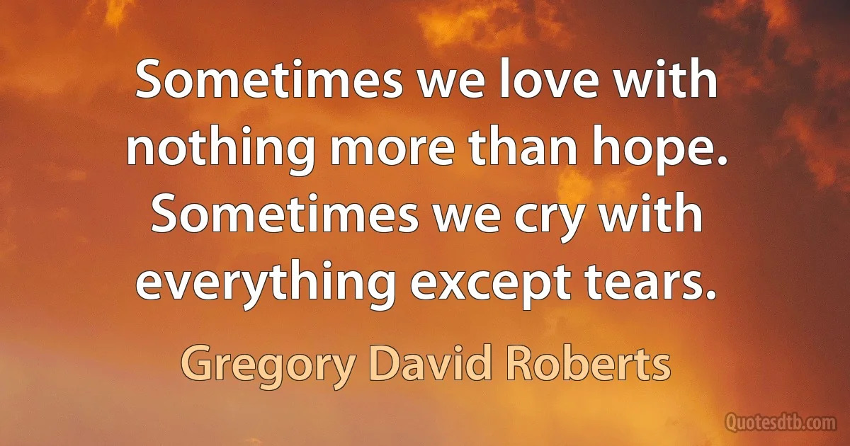 Sometimes we love with nothing more than hope. Sometimes we cry with everything except tears. (Gregory David Roberts)