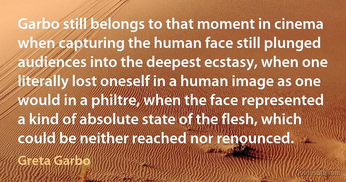 Garbo still belongs to that moment in cinema when capturing the human face still plunged audiences into the deepest ecstasy, when one literally lost oneself in a human image as one would in a philtre, when the face represented a kind of absolute state of the flesh, which could be neither reached nor renounced. (Greta Garbo)