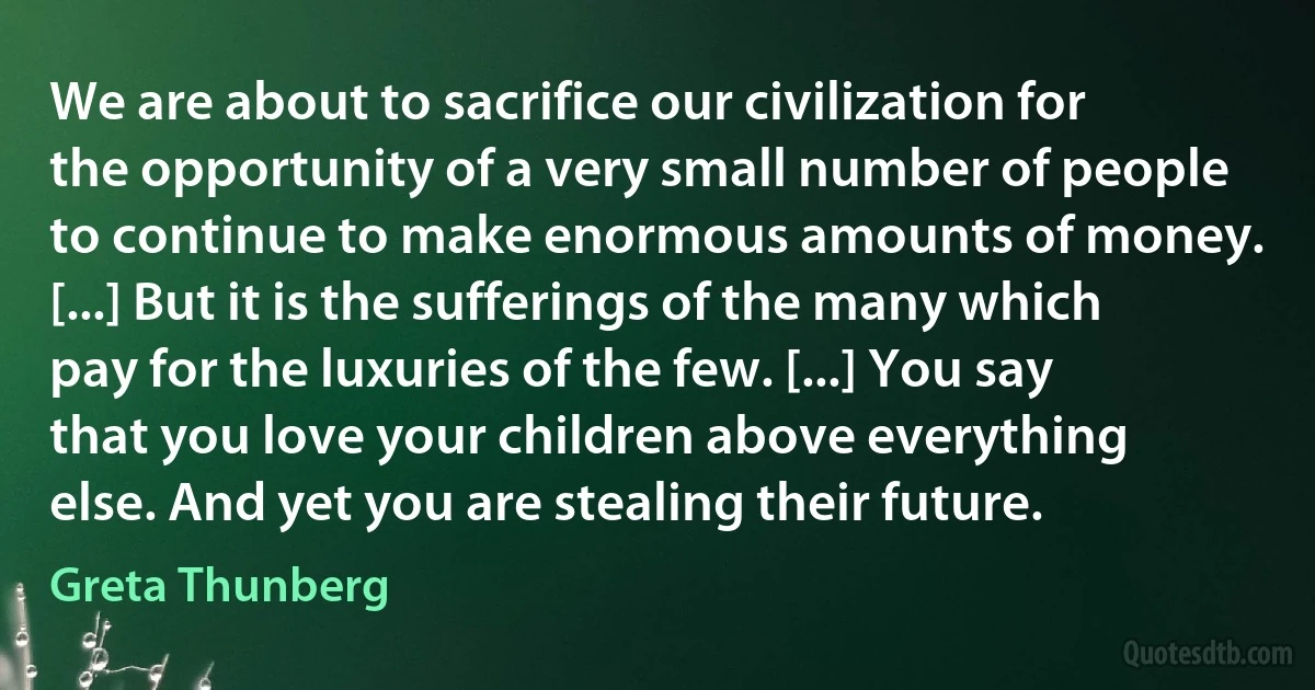 We are about to sacrifice our civilization for the opportunity of a very small number of people to continue to make enormous amounts of money. [...] But it is the sufferings of the many which pay for the luxuries of the few. [...] You say that you love your children above everything else. And yet you are stealing their future. (Greta Thunberg)