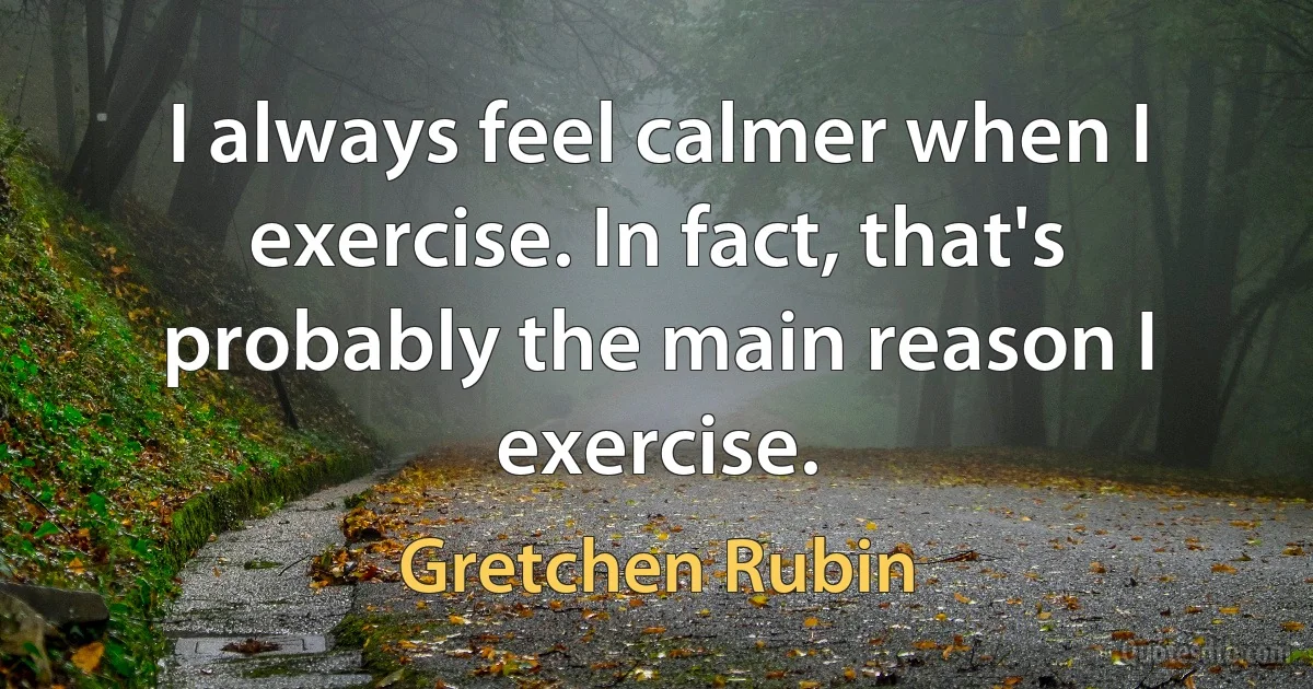 I always feel calmer when I exercise. In fact, that's probably the main reason I exercise. (Gretchen Rubin)