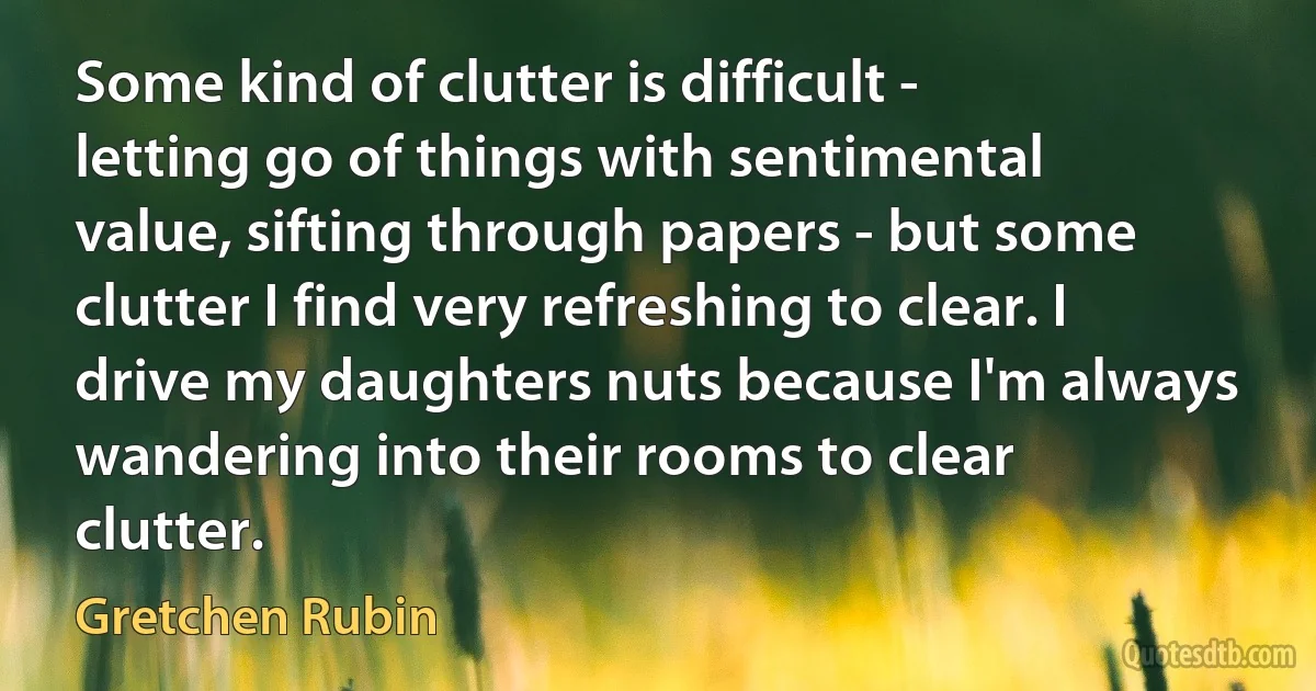 Some kind of clutter is difficult - letting go of things with sentimental value, sifting through papers - but some clutter I find very refreshing to clear. I drive my daughters nuts because I'm always wandering into their rooms to clear clutter. (Gretchen Rubin)