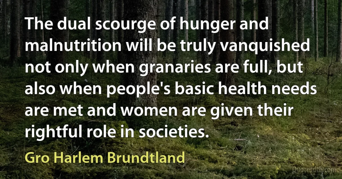 The dual scourge of hunger and malnutrition will be truly vanquished not only when granaries are full, but also when people's basic health needs are met and women are given their rightful role in societies. (Gro Harlem Brundtland)