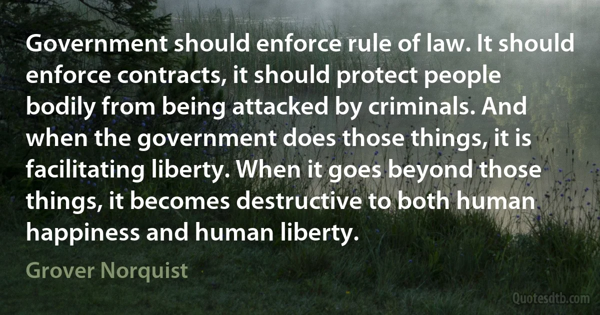 Government should enforce rule of law. It should enforce contracts, it should protect people bodily from being attacked by criminals. And when the government does those things, it is facilitating liberty. When it goes beyond those things, it becomes destructive to both human happiness and human liberty. (Grover Norquist)