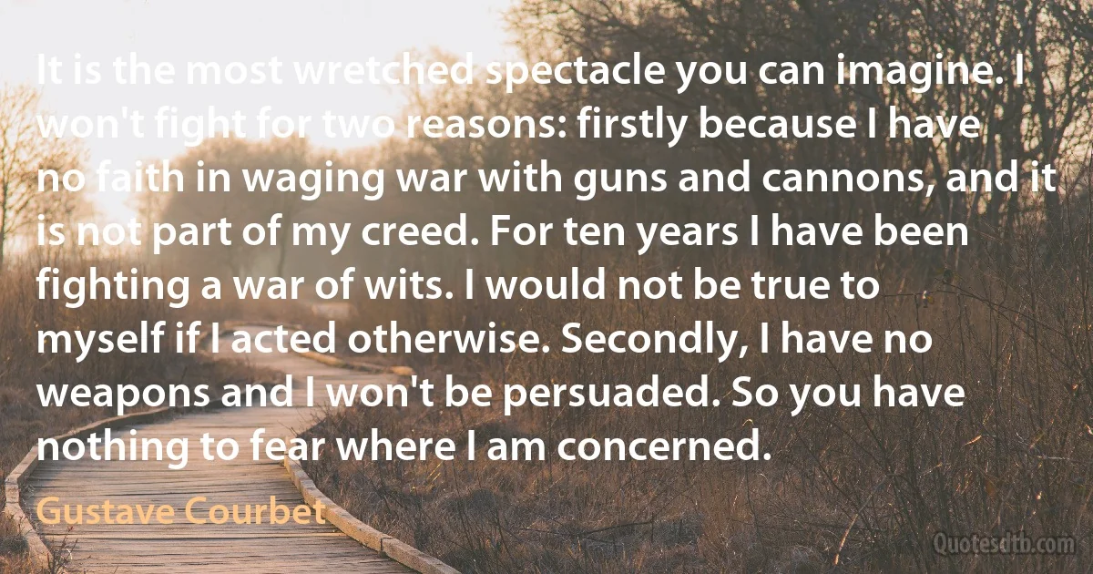 It is the most wretched spectacle you can imagine. I won't fight for two reasons: firstly because I have no faith in waging war with guns and cannons, and it is not part of my creed. For ten years I have been fighting a war of wits. I would not be true to myself if I acted otherwise. Secondly, I have no weapons and I won't be persuaded. So you have nothing to fear where I am concerned. (Gustave Courbet)