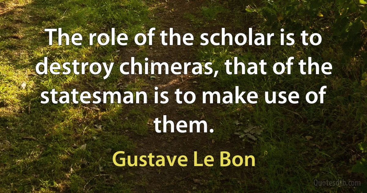 The role of the scholar is to destroy chimeras, that of the statesman is to make use of them. (Gustave Le Bon)